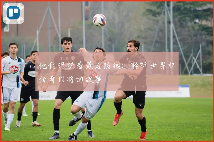他们守护着最后防线：聆听世界杯传奇门将的故事