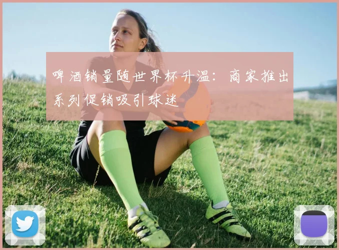 啤酒销量随世界杯升温：商家推出系列促销吸引球迷