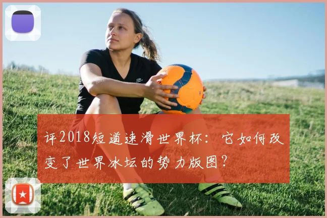 评2018短道速滑世界杯：它如何改变了世界冰坛的势力版图？